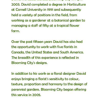 David Mordecai started Blooming City in April 2003. David completed a degree in Horticulture at Cornell University in 1991 and subsequently held a variety of positions in the field, from working as a gardener at a botanical garden to managing a staff of fifty at a tropical flower farm. Over the past fifteen years David has also had the opportunity to work with five florists in Canada, the United States and South America. The breadth of this experience is reflected in Blooming City's designs. In addition to his work as a floral designer David enjoys bringing a florist's sensitivity to colour, texture, proportion and harmony to the design of perennial gardens. Blooming City began offering this service in 2005.